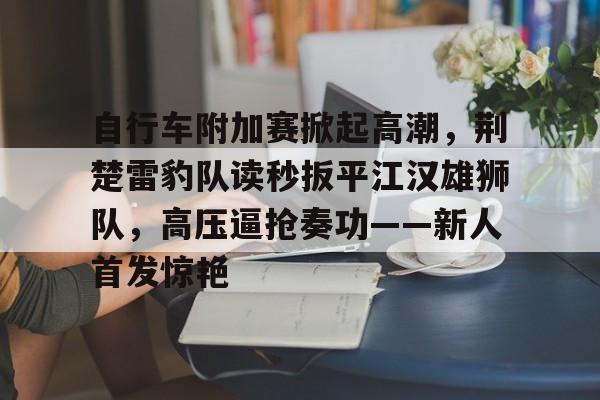 自行车附加赛掀起高潮，荆楚雷豹队读秒扳平江汉雄狮队，高压逼抢奏功——新人首发惊艳的简单介绍-ayx